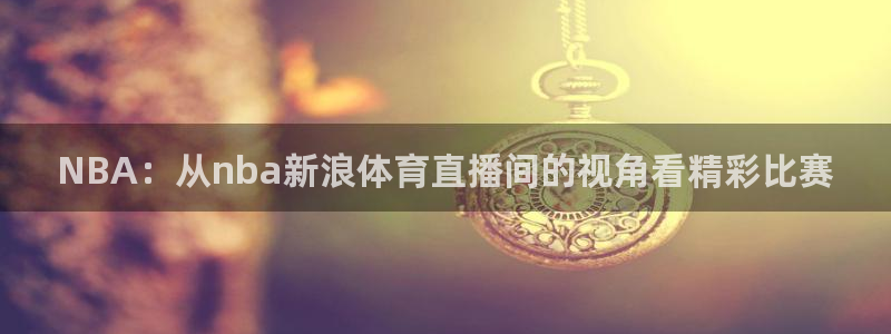 鲸鱼体育直播在线观看免费：NBA：从nba新浪体育直播间的视角看精彩比赛